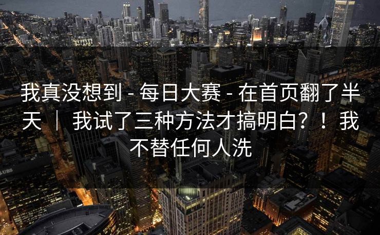 我真没想到 - 每日大赛 在首页翻了半天 ｜ 我试了三种方法才搞明白？！我不替任何人洗  第1张