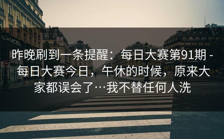 昨晚刷到一条提醒：每日大赛第91期 - 每日大赛今日，午休的时候，原来大家都误会了…我不替任何人洗  第1张