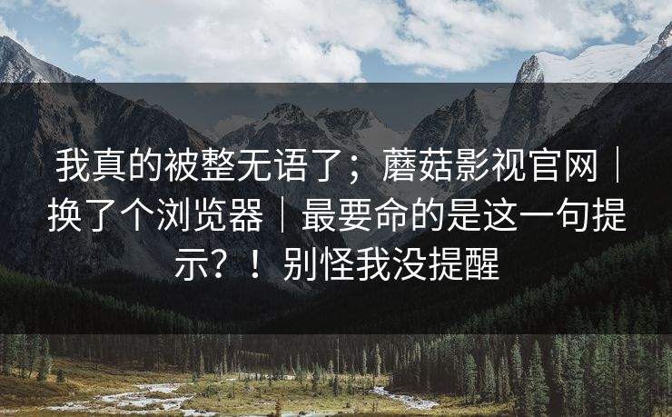 我真的被整无语了；蘑菇影视官网｜换了个浏览器｜最要命的是这一句提示？！别怪我没提醒  第1张