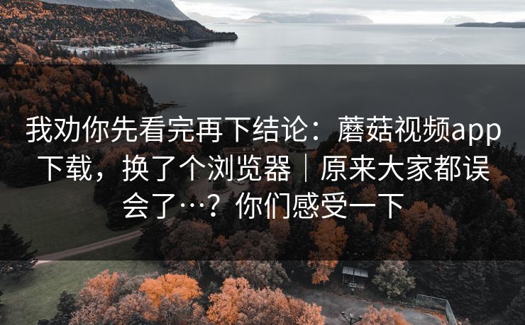 我劝你先看完再下结论:蘑菇视频app下载,换了个浏览器|原来大家都误会了…?你们感受一下 第1张 我劝你先看完再下结论:蘑菇视频app下载,换了个浏览器|原来大家都误会了…?你们感受一下 第1张