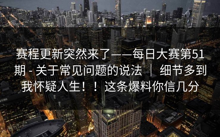赛程更新突然来了——每日大赛第51期 - 关于常见问题的说法 ｜ 细节多到我怀疑人生！！这条爆料你信几分