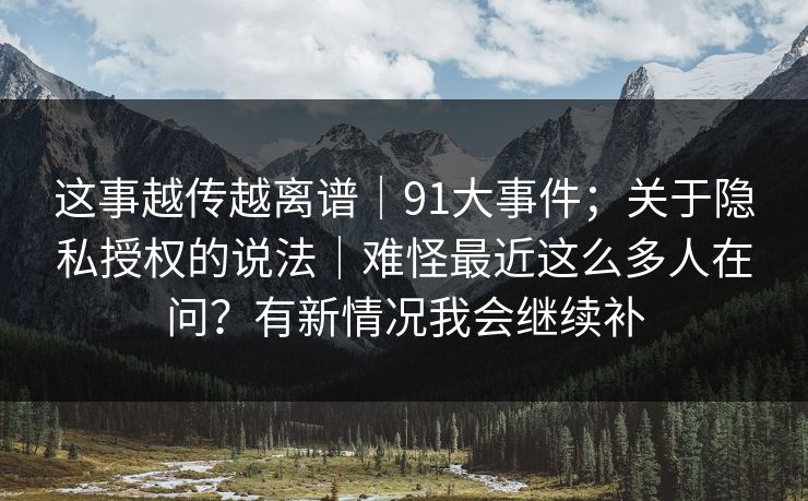 这事越传越离谱｜91大事件；关于隐私授权的说法｜难怪最近这么多人在问？有新情况我会继续补