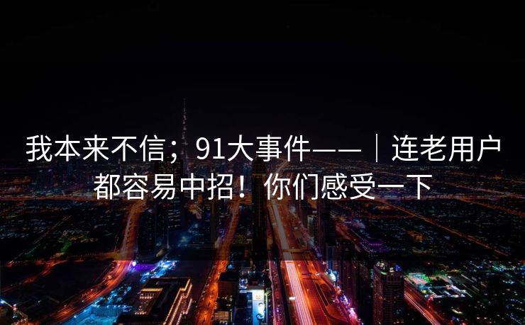 我本来不信；91大事件——｜连老用户都容易中招！你们感受一下