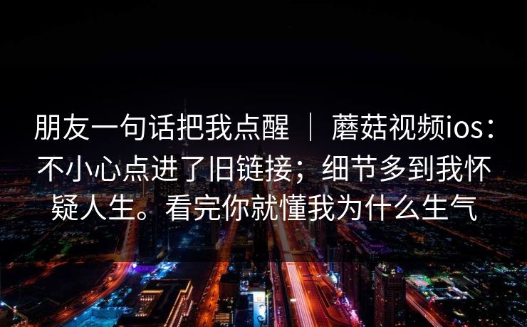 朋友一句话把我点醒 ｜ 蘑菇视频ios：不小心点进了旧链接；细节多到我怀疑人生。看完你就懂我为什么生气