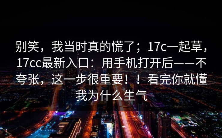 别笑,我当时真的慌了;17c一起草,17cc最新入口:用手机打开后——不夸张,这一步很重要!!看完你就懂我为什么生气 第1张 别笑,我当时真的慌了;17c一起草,17cc最新入口:用手机打开后——不夸张,这一步很重要!!看完你就懂我为什么生气 第1张