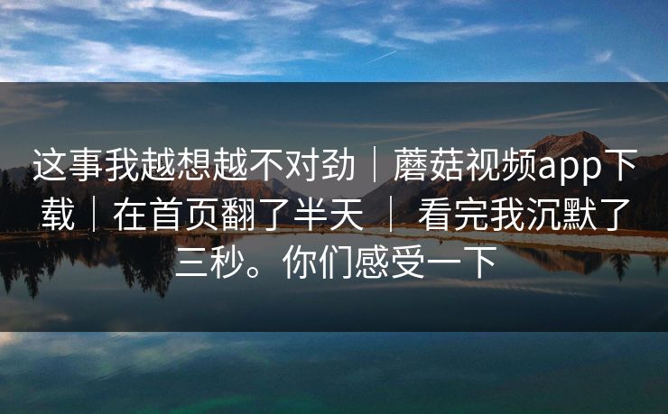 这事我越想越不对劲｜蘑菇视频app下载｜在首页翻了半天 ｜ 看完我沉默了三秒。你们感受一下  第1张