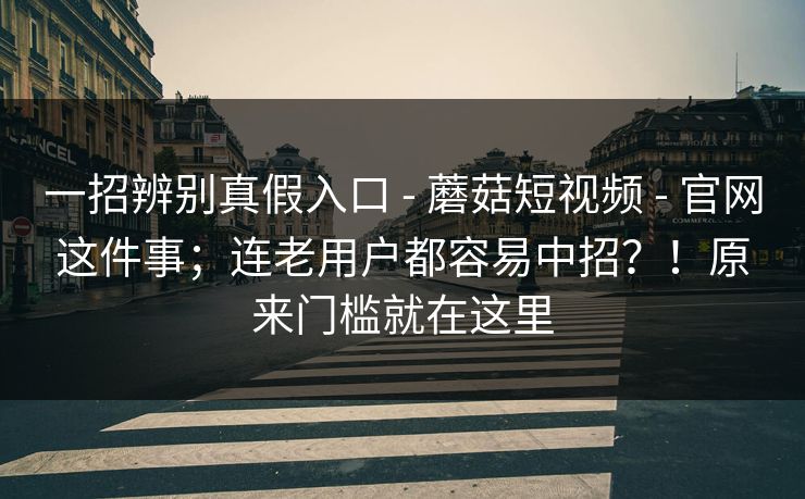 一招辨别真假入口 - 蘑菇短视频 官网这件事；连老用户都容易中招？！原来门槛就在这里  第1张