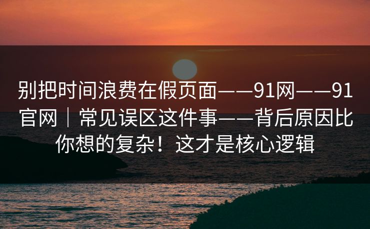 别把时间浪费在假页面——91网——91官网｜常见误区这件事——背后原因比你想的复杂！这才是核心逻辑