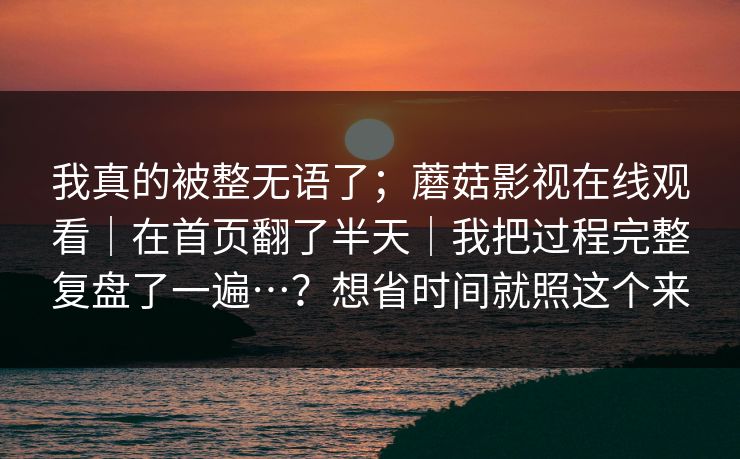 我真的被整无语了；蘑菇影视在线观看｜在首页翻了半天｜我把过程完整复盘了一遍…？想省时间就照这个来