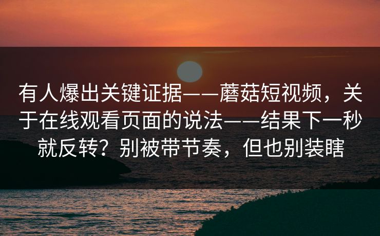 有人爆出关键证据——蘑菇短视频，关于在线观看页面的说法——结果下一秒就反转？别被带节奏，但也别装瞎