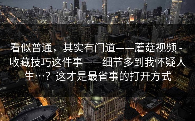 看似普通，其实有门道——蘑菇视频 - 收藏技巧这件事——细节多到我怀疑人生…？这才是最省事的打开方式