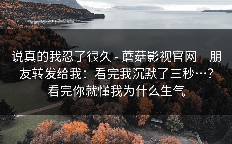 说真的我忍了很久 - 蘑菇影视官网｜朋友转发给我：看完我沉默了三秒…？看完你就懂我为什么生气