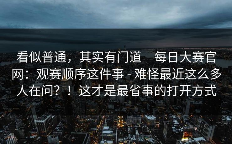 看似普通，其实有门道｜每日大赛官网：观赛顺序这件事 - 难怪最近这么多人在问？！这才是最省事的打开方式  第1张