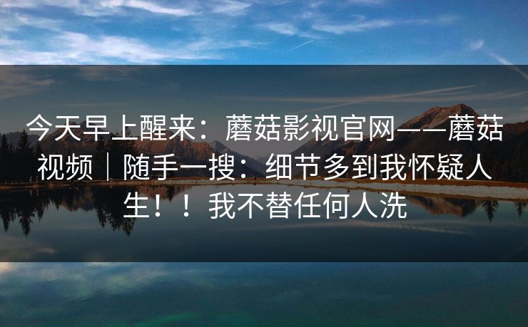 今天早上醒来：蘑菇影视官网——蘑菇视频｜随手一搜：细节多到我怀疑人生！！我不替任何人洗  第1张