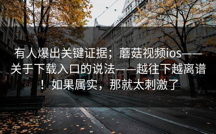 有人爆出关键证据；蘑菇视频ios——关于下载入口的说法——越往下越离谱！如果属实，那就太刺激了