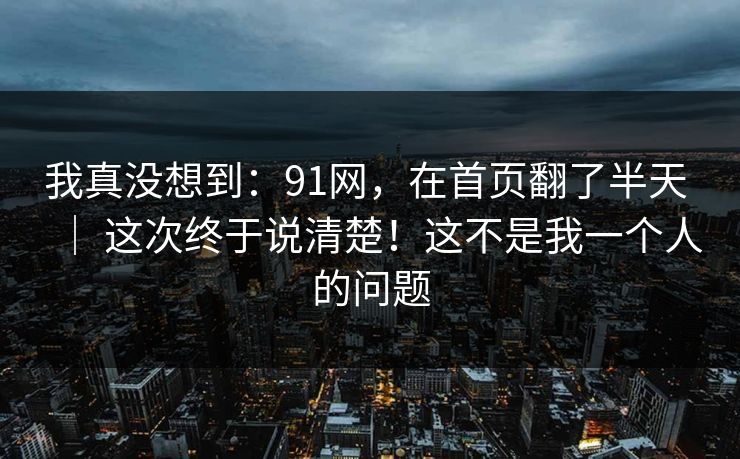 我真没想到：91网，在首页翻了半天 ｜ 这次终于说清楚！这不是我一个人的问题