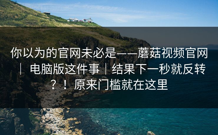你以为的官网未必是——蘑菇视频官网 | 电脑版这件事|结果下一秒就反转?!原来门槛就在这里 第1张 你以为的官网未必是——蘑菇视频官网 | 电脑版这件事|结果下一秒就反转?!原来门槛就在这里 第1张