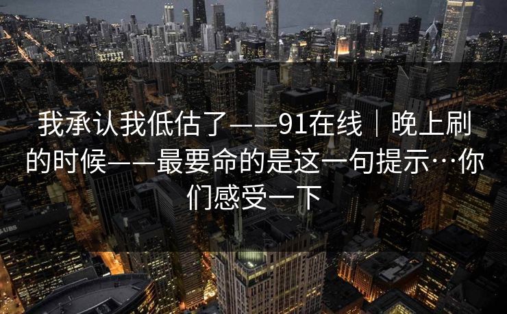 我承认我低估了——91在线｜晚上刷的时候——最要命的是这一句提示…你们感受一下  第1张