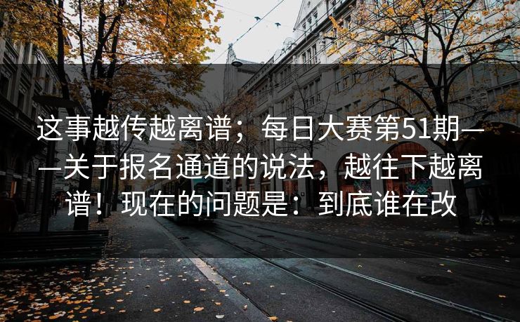 这事越传越离谱；每日大赛第51期——关于报名通道的说法，越往下越离谱！现在的问题是：到底谁在改