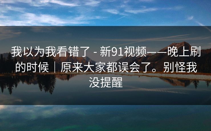 我以为我看错了 - 新91视频——晚上刷的时候｜原来大家都误会了。别怪我没提醒