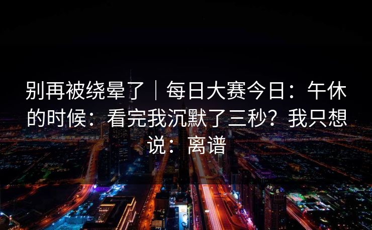 别再被绕晕了｜每日大赛今日：午休的时候：看完我沉默了三秒？我只想说：离谱