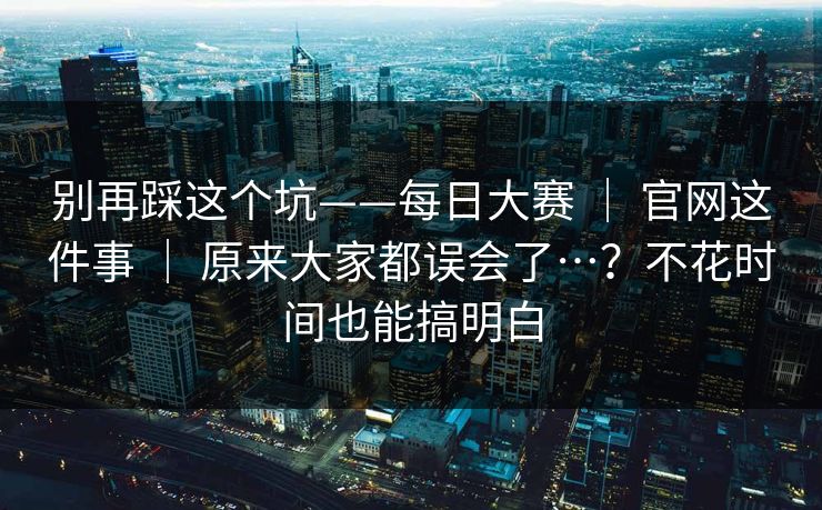 别再踩这个坑——每日大赛 ｜ 官网这件事 ｜ 原来大家都误会了…？不花时间也能搞明白