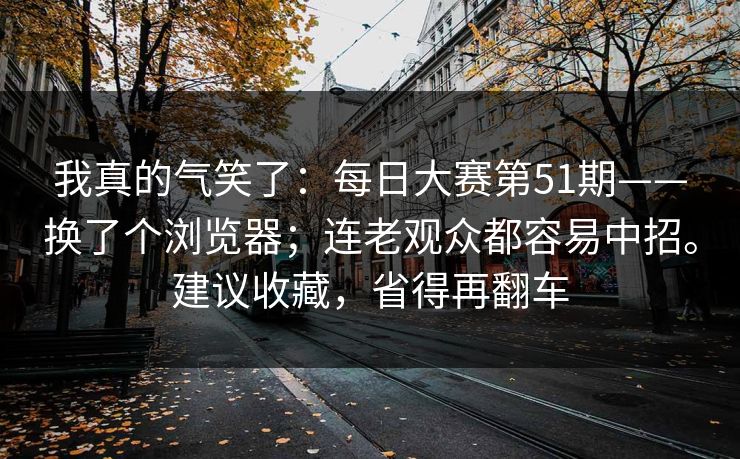 我真的气笑了：每日大赛第51期——换了个浏览器；连老观众都容易中招。建议收藏，省得再翻车