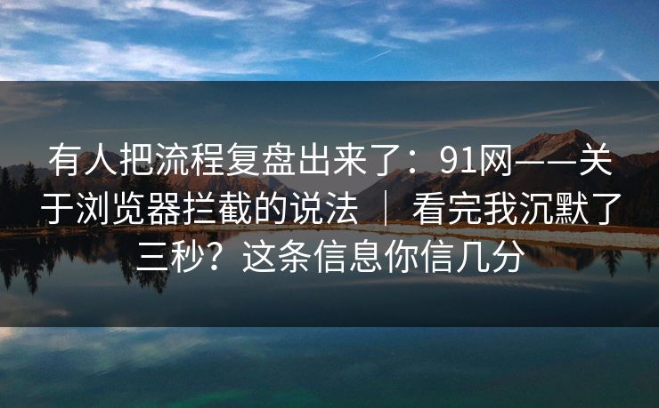 有人把流程复盘出来了：91网——关于浏览器拦截的说法 ｜ 看完我沉默了三秒？这条信息你信几分