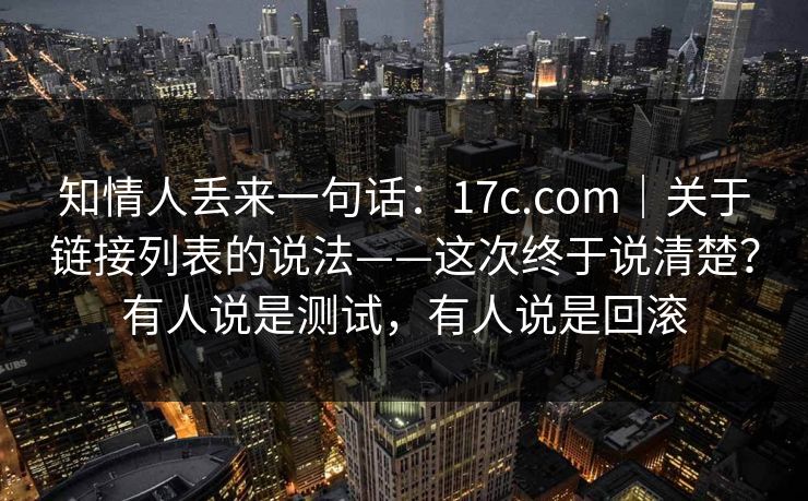 知情人丢来一句话：17c.com｜关于链接列表的说法——这次终于说清楚？有人说是测试，有人说是回滚