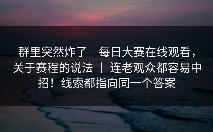 群里突然炸了｜每日大赛在线观看，关于赛程的说法 ｜ 连老观众都容易中招！线索都指向同一个答案