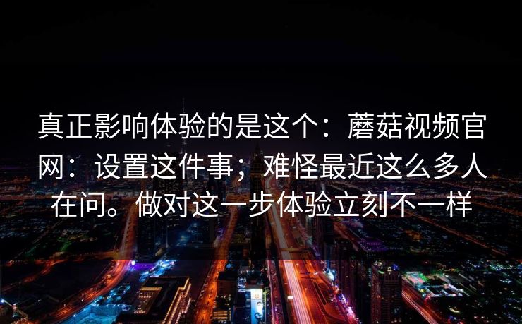 真正影响体验的是这个：蘑菇视频官网：设置这件事；难怪最近这么多人在问。做对这一步体验立刻不一样
