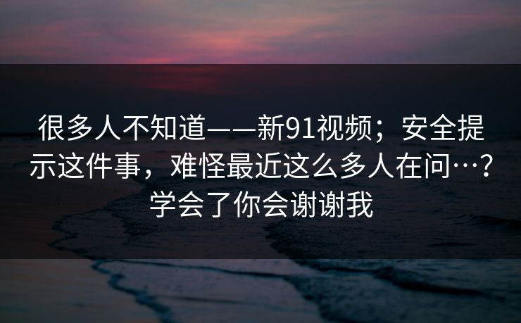 很多人不知道——新91视频；安全提示这件事，难怪最近这么多人在问…？学会了你会谢谢我