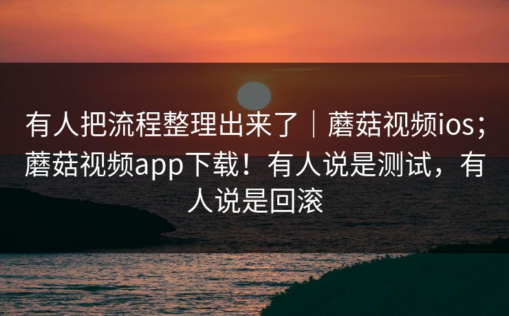 有人把流程整理出来了｜蘑菇视频ios；蘑菇视频app下载！有人说是测试，有人说是回滚