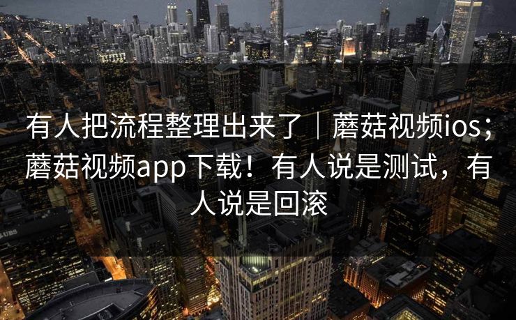 有人把流程整理出来了｜蘑菇视频ios；蘑菇视频app下载！有人说是测试，有人说是回滚