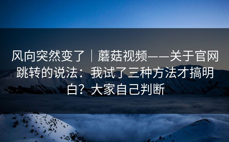 风向突然变了｜蘑菇视频——关于官网跳转的说法：我试了三种方法才搞明白？大家自己判断