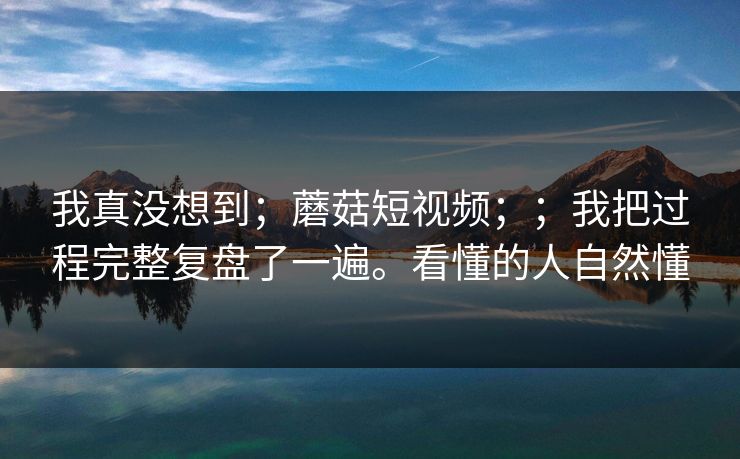 我真没想到；蘑菇短视频；；我把过程完整复盘了一遍。看懂的人自然懂