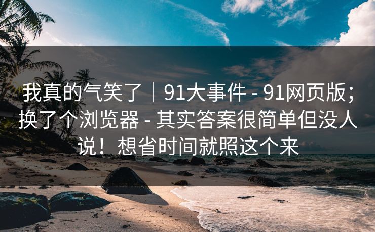 我真的气笑了｜91大事件 - 91网页版；换了个浏览器 - 其实答案很简单但没人说！想省时间就照这个来