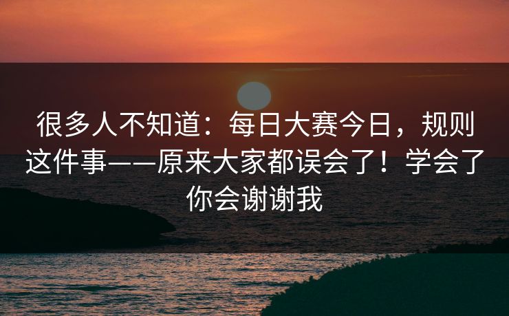 很多人不知道：每日大赛今日，规则这件事——原来大家都误会了！学会了你会谢谢我