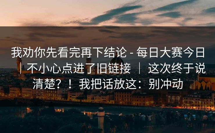 我劝你先看完再下结论 - 每日大赛今日｜不小心点进了旧链接 ｜ 这次终于说清楚？！我把话放这：别冲动