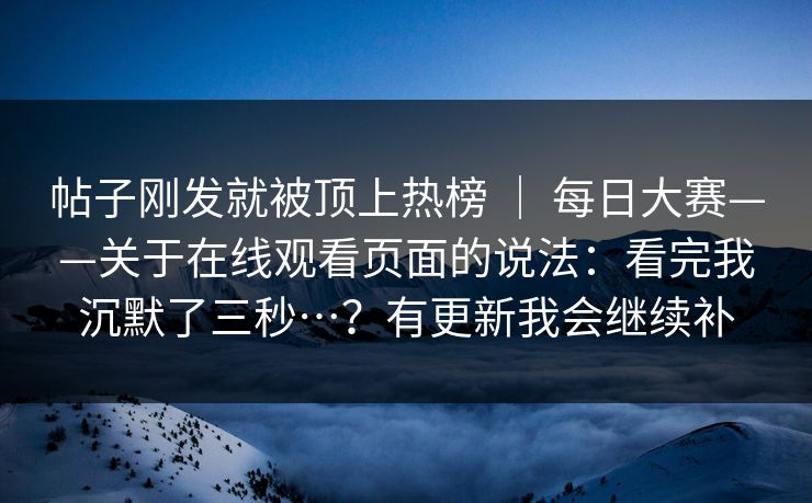 帖子刚发就被顶上热榜 | 每日大赛——关于在线观看页面的说法:看完我沉默了三秒…?有更新我会继续补 第1张 帖子刚发就被顶上热榜 | 每日大赛——关于在线观看页面的说法:看完我沉默了三秒…?有更新我会继续补 第1张