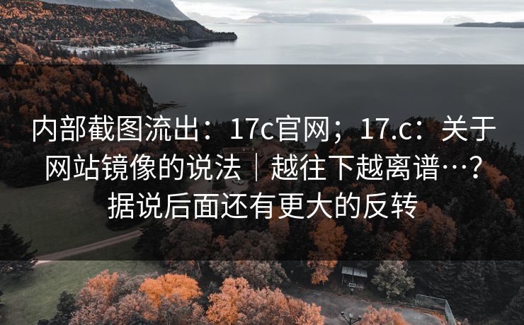 内部截图流出：17c官网；17.c：关于网站镜像的说法｜越往下越离谱…？据说后面还有更大的反转  第1张