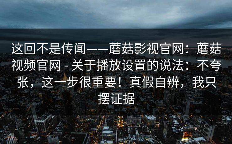 这回不是传闻——蘑菇影视官网：蘑菇视频官网 - 关于播放设置的说法：不夸张，这一步很重要！真假自辨，我只摆证据  第1张