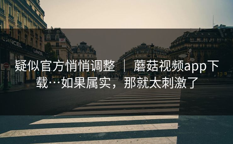 疑似官方悄悄调整 ｜ 蘑菇视频app下载…如果属实，那就太刺激了