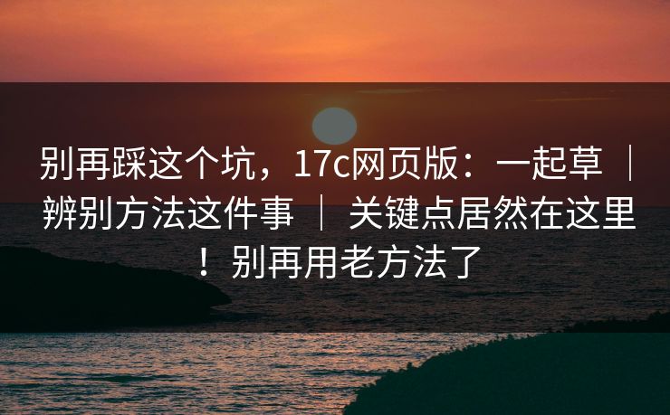 别再踩这个坑，17c网页版：一起草 ｜ 辨别方法这件事 ｜ 关键点居然在这里！别再用老方法了