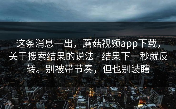 这条消息一出，蘑菇视频app下载，关于搜索结果的说法 - 结果下一秒就反转。别被带节奏，但也别装瞎  第1张