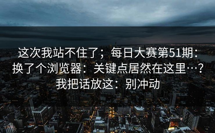 这次我站不住了；每日大赛第51期：换了个浏览器：关键点居然在这里…？我把话放这：别冲动  第1张