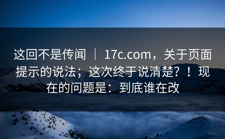 这回不是传闻 ｜ 17c.com，关于页面提示的说法；这次终于说清楚？！现在的问题是：到底谁在改