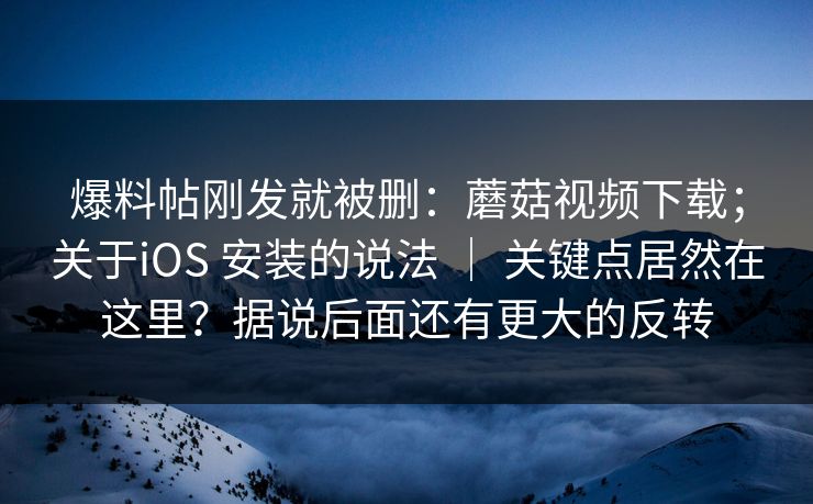 爆料帖刚发就被删：蘑菇视频下载；关于iOS 安装的说法 ｜ 关键点居然在这里？据说后面还有更大的反转