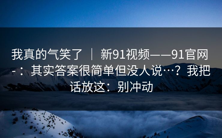 我真的气笑了 | 新91视频——91官网 - :其实答案很简单但没人说…?我把话放这:别冲动 第1张 我真的气笑了 | 新91视频——91官网 - :其实答案很简单但没人说…?我把话放这:别冲动 第1张