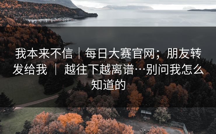 我本来不信｜每日大赛官网；朋友转发给我 ｜ 越往下越离谱…别问我怎么知道的  第1张